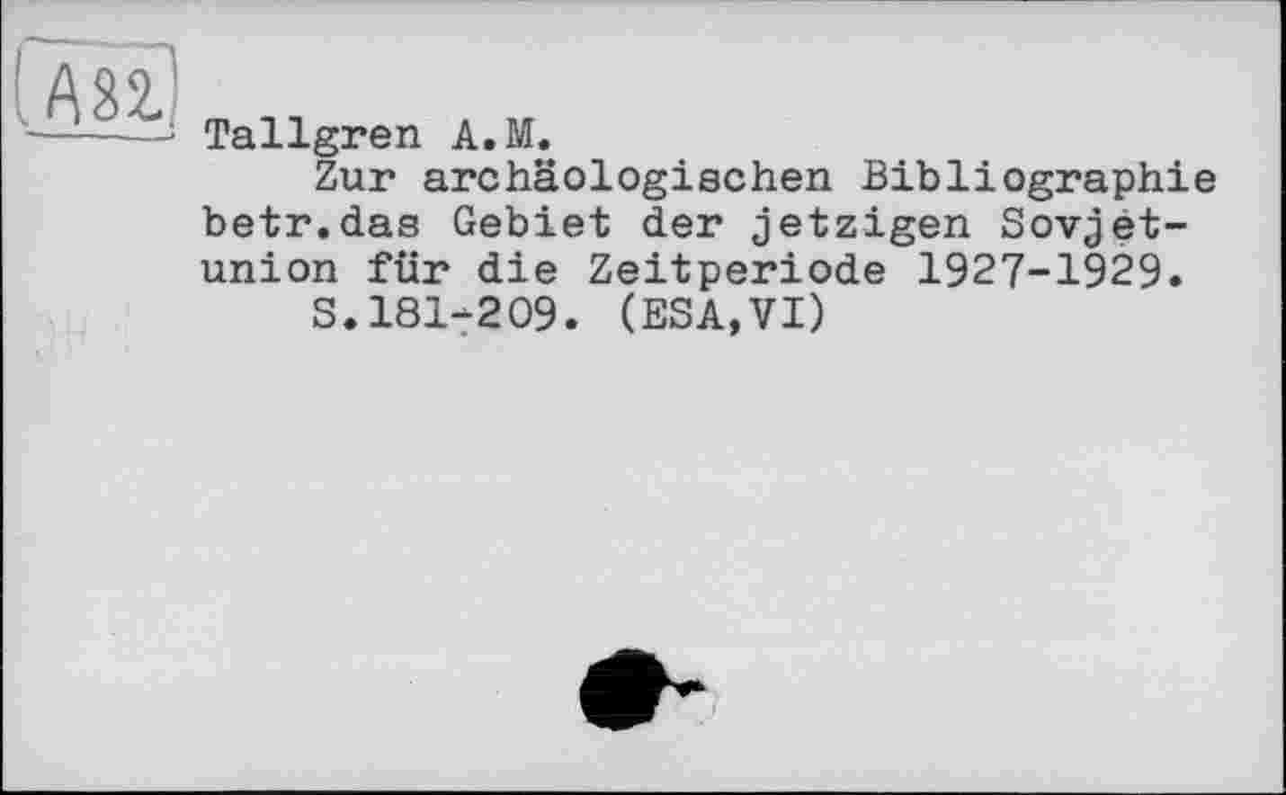 ﻿Tallgren A.M.
Zur archäologischen Bibliographie betr.das Gebiet der jetzigen Sovjet-union für die Zeitperiode 1927-1929.
S.181-209. (ESA,VI)